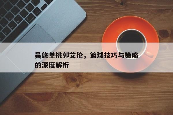 吴悠单挑郭艾伦，篮球技巧与策略的深度解析