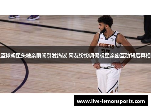 篮球明星头被亲瞬间引发热议 网友纷纷调侃明星亲密互动背后真相