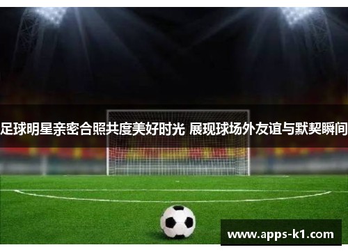足球明星亲密合照共度美好时光 展现球场外友谊与默契瞬间