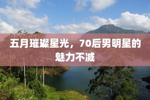 五月璀璨星光，70后男明星的魅力不减