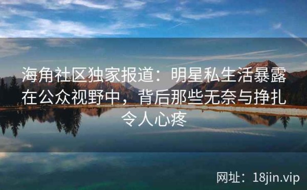 海角社区独家报道：明星私生活暴露在公众视野中，背后那些无奈与挣扎令人心疼