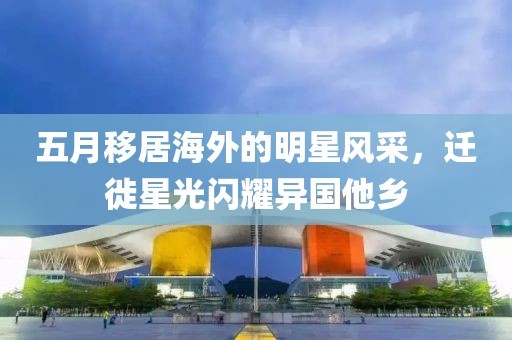 五月移居海外的明星风采，迁徙星光闪耀异国他乡