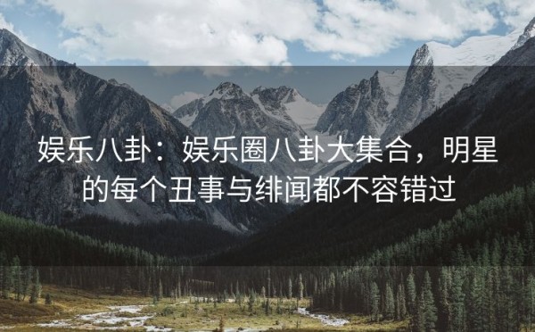 娱乐八卦：娱乐圈八卦大集合，明星的每个丑事与绯闻都不容错过