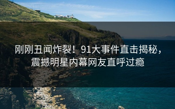 刚刚丑闻炸裂！91大事件直击揭秘，震撼明星内幕网友直呼过瘾