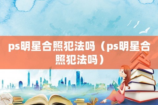 ps明星合照犯法吗（ps明星合照犯法吗）
