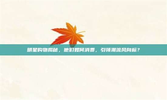 明星购物揭秘,他们如何消费,引领潮流风向标?