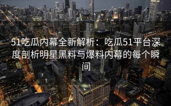 51吃瓜内幕全新解析：吃瓜51平台深度剖析明星黑料与爆料内幕的每个瞬间