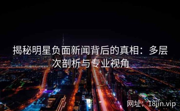 揭秘明星负面新闻背后的真相：多层次剖析与专业视角