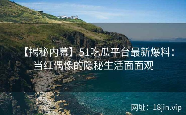 【揭秘内幕】51吃瓜平台最新爆料：当红偶像的隐秘生活面面观