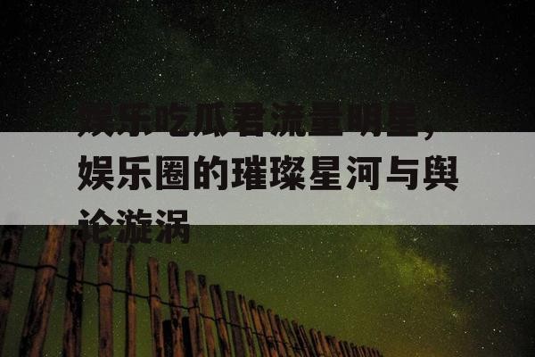 娱乐吃瓜君流量明星,娱乐圈的璀璨星河与舆论漩涡