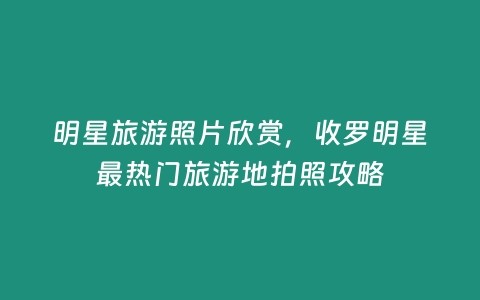 明星旅游照片欣赏,收罗明星最热门旅游地拍照攻略插图 明星旅游照片欣赏,收罗明星最热门旅游地拍照攻略