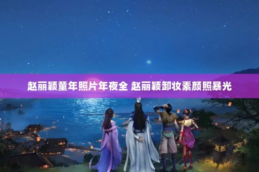 赵丽颖童年照片年夜全 赵丽颖卸妆素颜照暴光