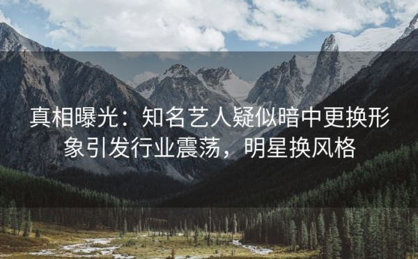 真相曝光：知名艺人疑似暗中更换形象引发行业震荡，明星换风格