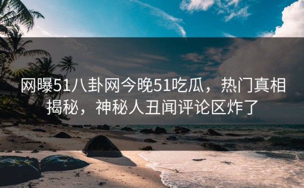 网曝51八卦网今晚51吃瓜，热门真相揭秘，神秘人丑闻评论区炸了
