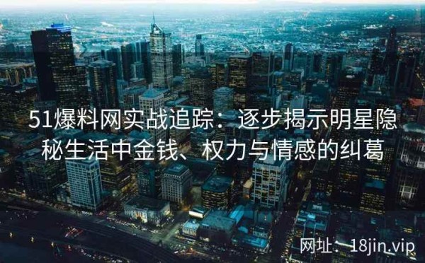 51爆料网实战追踪：逐步揭示明星隐秘生活中金钱、权力与情感的纠葛