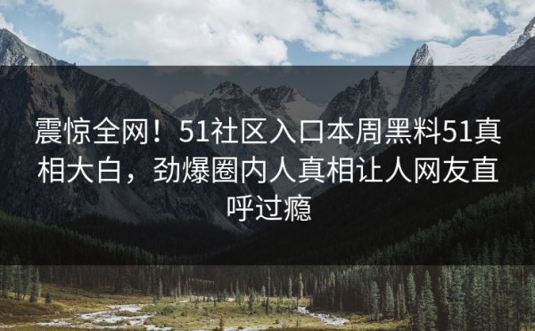 震惊全网！51社区入口本周黑料51真相大白，劲爆圈内人真相让人网友直呼过瘾