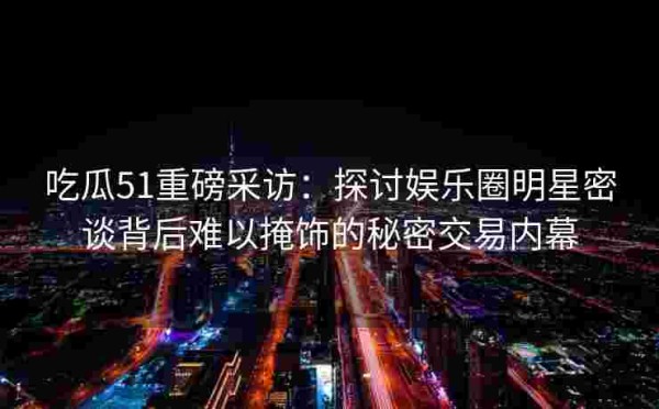 吃瓜51重磅采访：探讨娱乐圈明星密谈背后难以掩饰的秘密交易内幕