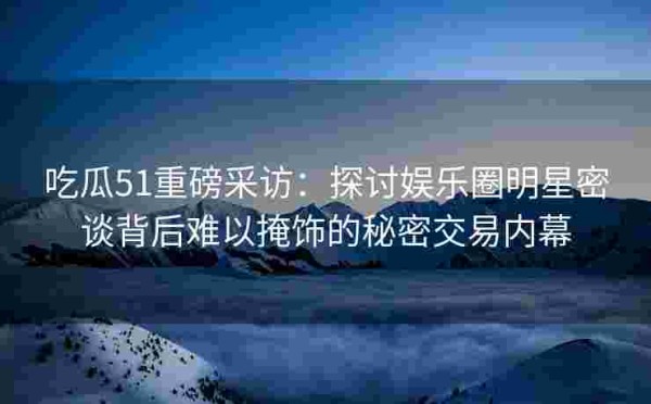 吃瓜51重磅采访：探讨娱乐圈明星密谈背后难以掩饰的秘密交易内幕