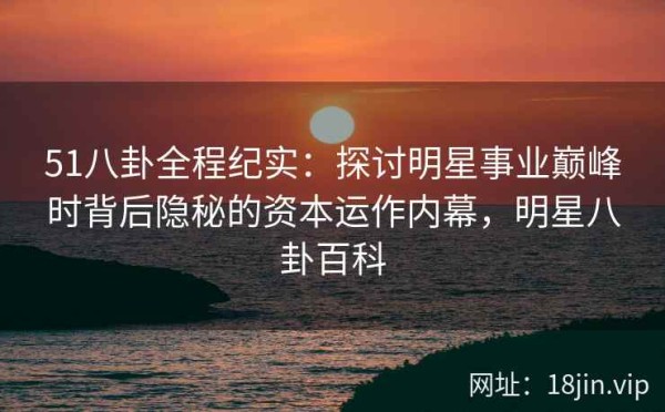 51八卦全程纪实：探讨明星事业巅峰时背后隐秘的资本运作内幕，<a target=
