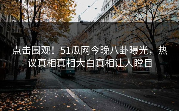 点击围观！51瓜网今晚八卦曝光，热议真相真相大白真相让人瞠目