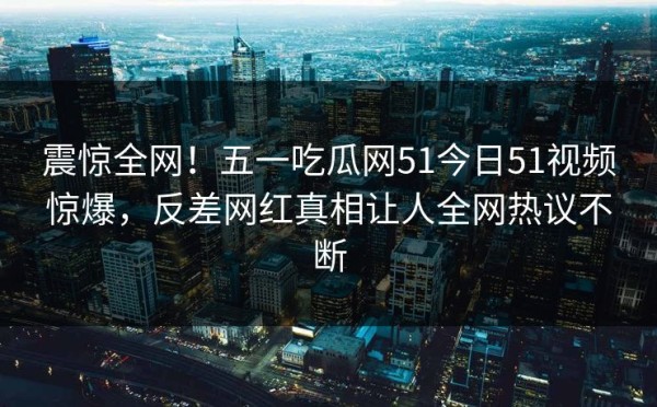 震惊全网！五一吃瓜网51今日51视频惊爆，反差网红真相让人全网热议不断