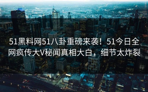 51黑料网51八卦重磅来袭！51今日全网疯传大V秘闻真相大白，细节太炸裂