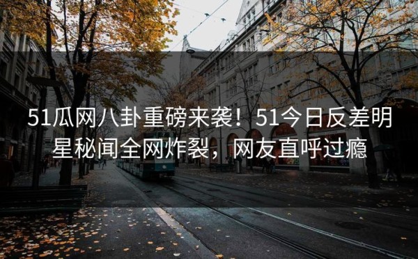 51瓜网八卦重磅来袭！51今日反差明星秘闻全网炸裂，网友直呼过瘾
