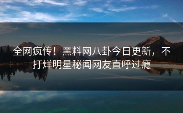 全网疯传！黑料网八卦今日更新，不打烊明星秘闻网友直呼过瘾