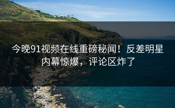 今晚91视频在线重磅秘闻！反差明星内幕惊爆，评论区炸了
