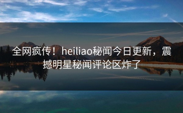 全网疯传！heiliao秘闻今日更新，震撼明星秘闻评论区炸了