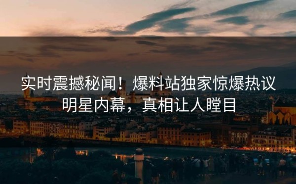 实时震撼秘闻！爆料站独家惊爆热议明星内幕，真相让人瞠目