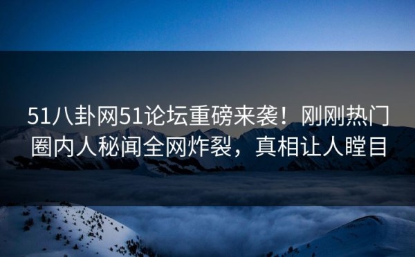 51八卦网51论坛重磅来袭！刚刚热门圈内人秘闻全网炸裂，真相让人瞠目