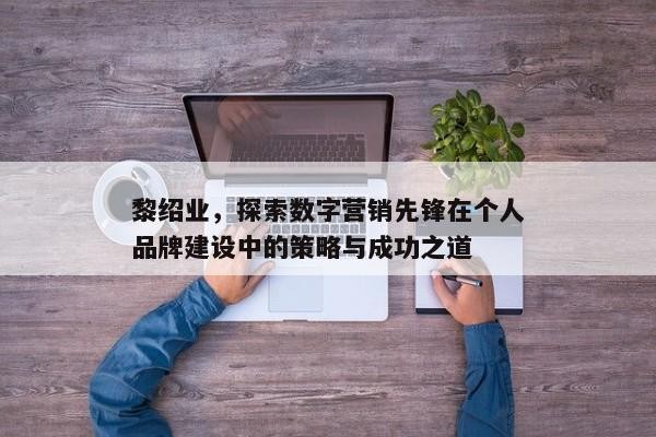 黎绍业，数字营销先锋的个人品牌建设和成功策略