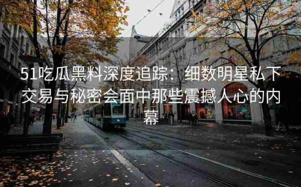 51吃瓜黑料深度追踪：细数明星私下交易与秘密会面中那些震撼人心的内幕