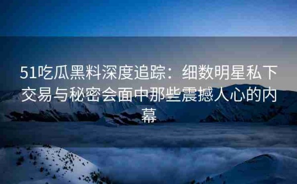 51吃瓜黑料深度追踪：细数明星私下交易与秘密会面中那些震撼人心的内幕