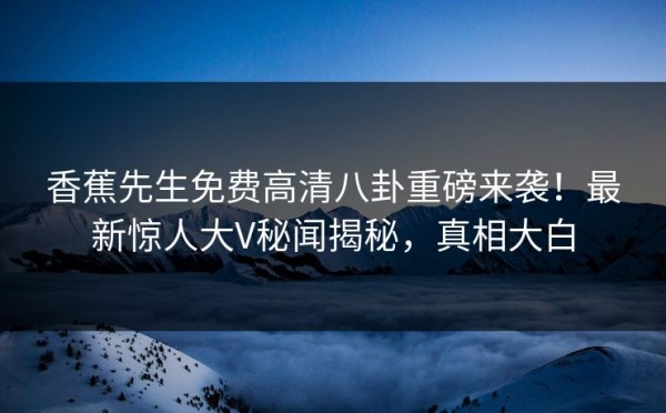 香蕉先生免费高清八卦重磅来袭！最新惊人大V秘闻揭秘，真相大白 第1张