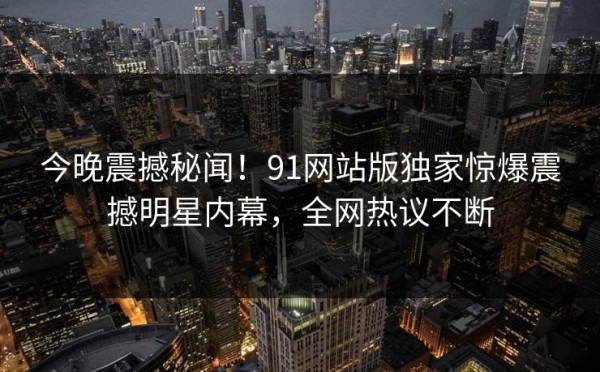 今晚震撼秘闻！91网站版独家惊爆震撼明星内幕，全网热议不断