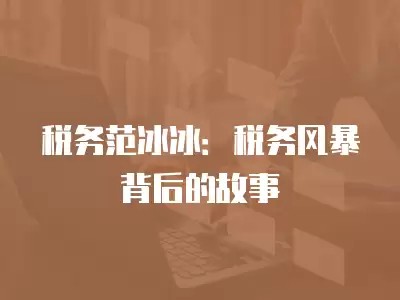 税务范冰冰：税务风暴背后的故事