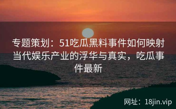 专题策划：51吃瓜黑料事件如何映射当代娱乐产业的浮华与真实，吃瓜事件最新