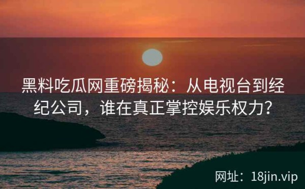 黑料吃瓜网重磅揭秘：从电视台到经纪公司，谁在真正掌控娱乐权力？