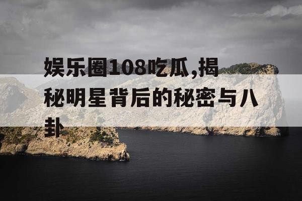 娱乐圈108吃瓜,揭秘明星背后的秘密与八卦