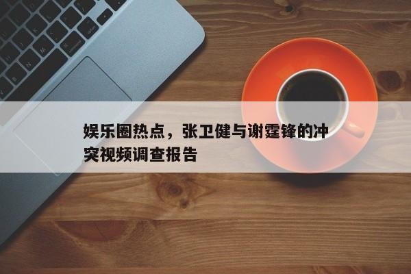 娱乐圈热点，张卫健与谢霆锋的冲突视频调查报告