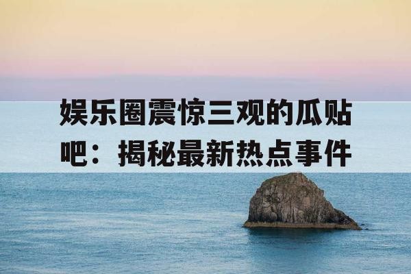 娱乐圈震惊三观的瓜贴吧：揭秘最新热点事件