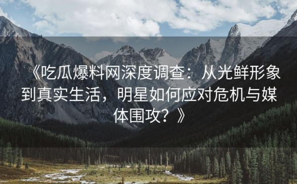 《吃瓜爆料网深度调查：从光鲜形象到真实生活，明星如何应对危机与媒体围攻？》