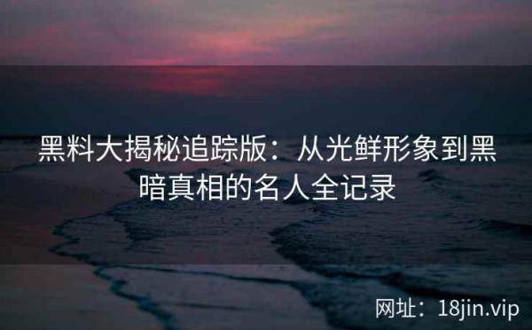 黑料大揭秘追踪版：从光鲜形象到黑暗真相的名人全记录