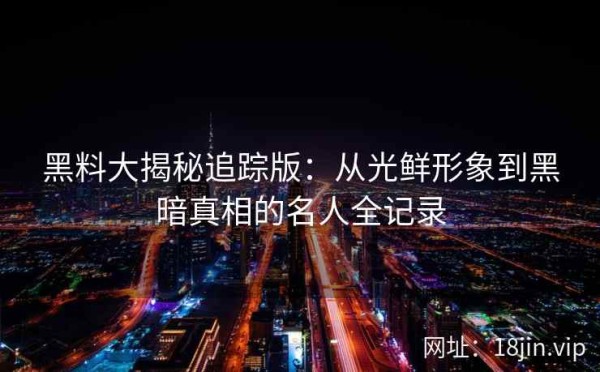 黑料大揭秘追踪版：从光鲜形象到黑暗真相的名人全记录
