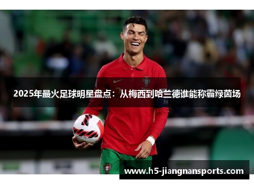 2025年最火足球明星盘点：从梅西到哈兰德谁能称霸绿茵场