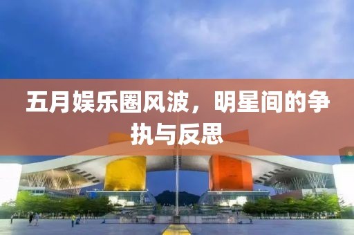 五月娱乐圈风波，明星间的争执与反思