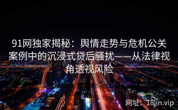 91网独家揭秘：舆情走势与危机公关案例中的沉浸式贷后骚扰——从法律视角透视风险 第1张