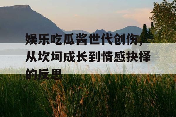 娱乐吃瓜酱世代创伤,从坎坷成长到情感抉择的反思